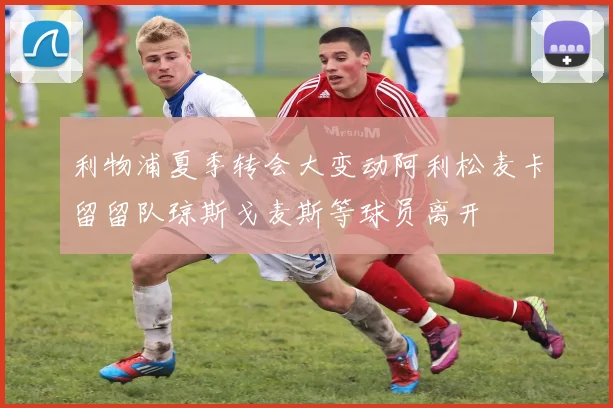 利物浦夏季转会大变动阿利松麦卡留留队琼斯戈麦斯等球员离开