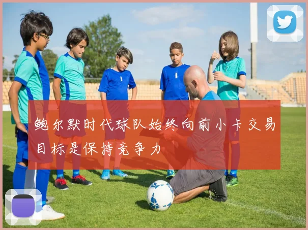 鲍尔默时代球队始终向前小卡交易目标是保持竞争力