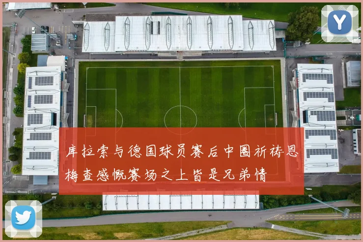 库拉索与德国球员赛后中圈祈祷恩梅查感慨赛场之上皆是兄弟情
