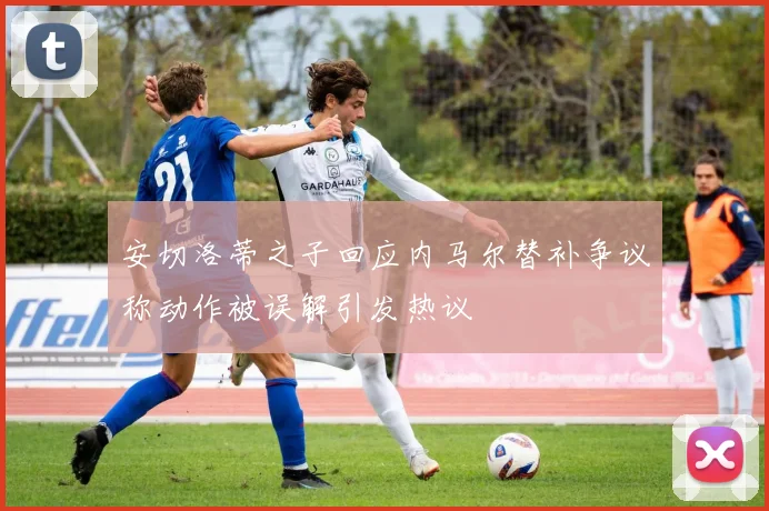安切洛蒂之子回应内马尔替补争议称动作被误解引发热议