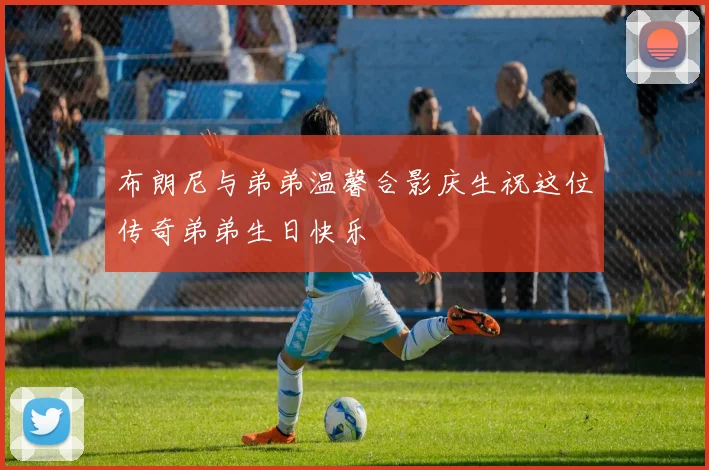 布朗尼与弟弟温馨合影庆生祝这位传奇弟弟生日快乐