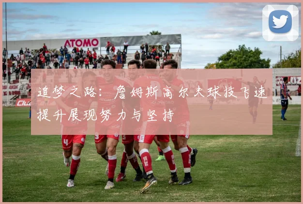 追梦之路：詹姆斯高尔夫球技飞速提升展现努力与坚持