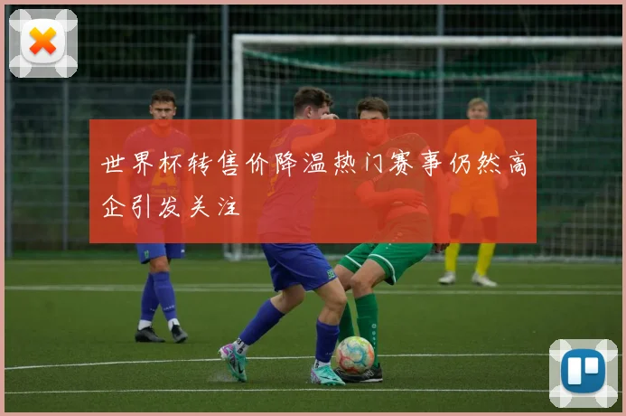 世界杯转售价降温热门赛事仍然高企引发关注