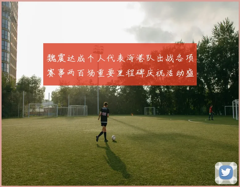 魏震达成个人代表海港队出战各项赛事两百场重要里程碑庆祝活动盛况回顾