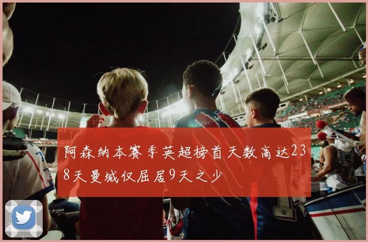 阿森纳本赛季英超榜首天数高达238天曼城仅屈居9天之少