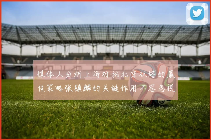 媒体人分析上海对抗北京双塔的最佳策略张镇麟的关键作用不容忽视