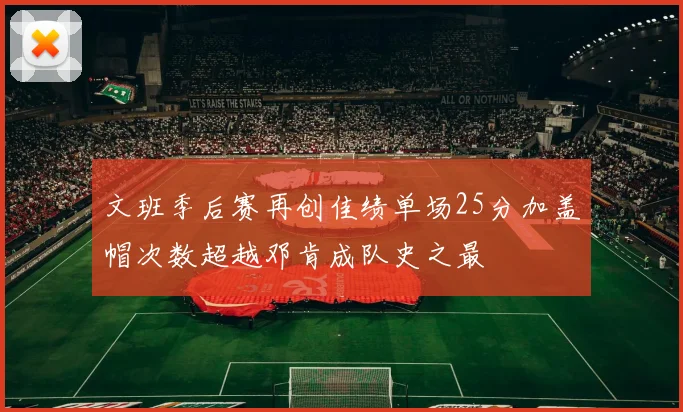 文班季后赛再创佳绩单场25分加盖帽次数超越邓肯成队史之最