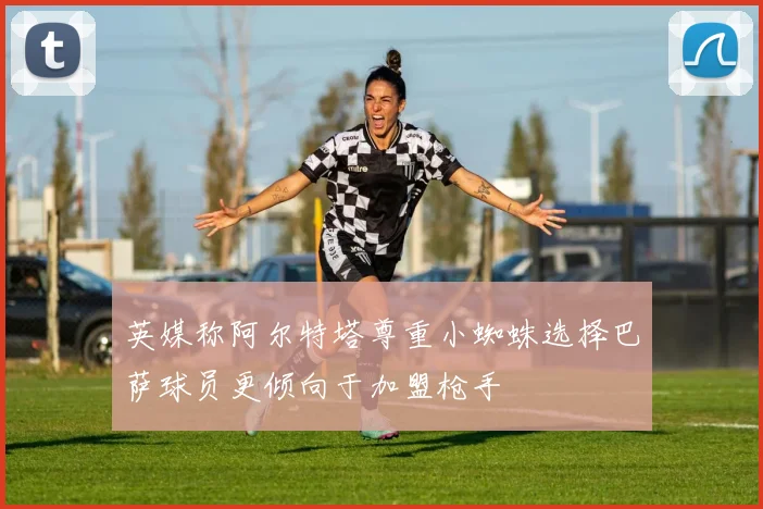 英媒称阿尔特塔尊重小蜘蛛选择巴萨球员更倾向于加盟枪手