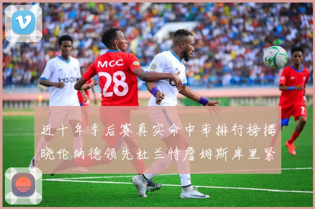 近十年季后赛真实命中率排行榜揭晓伦纳德领先杜兰特詹姆斯库里紧随其后