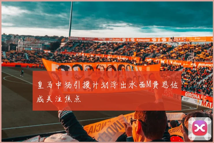 皇马中场引援计划浮出水面M费恩佐成关注焦点