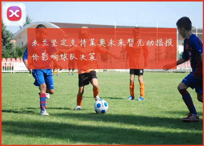 米兰坚定支持莱奥未来暂无动摇报价影响球队决策