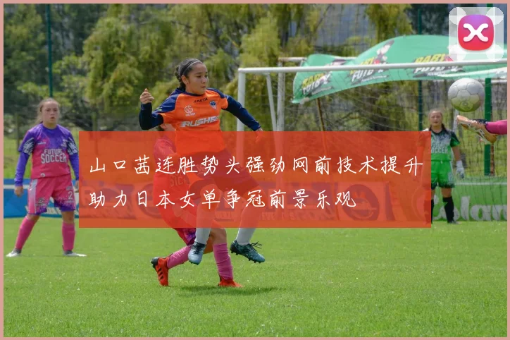 山口茜连胜势头强劲网前技术提升助力日本女单争冠前景乐观