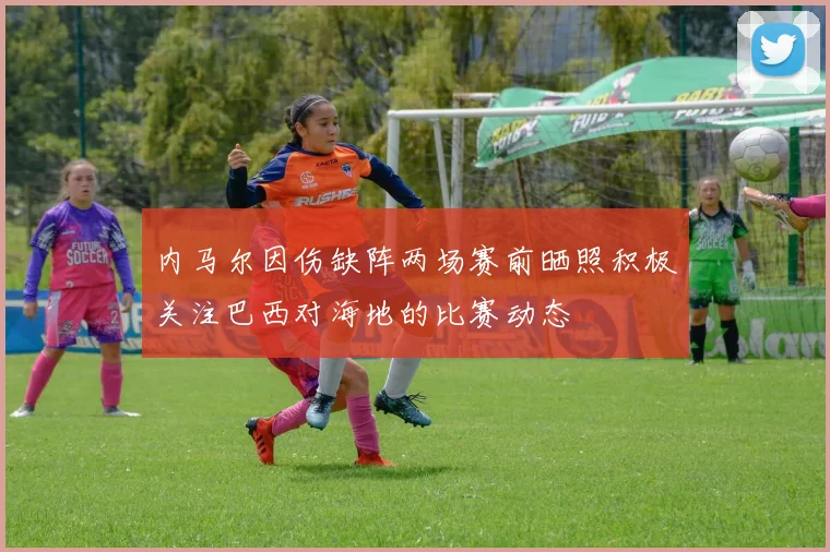 内马尔因伤缺阵两场赛前晒照积极关注巴西对海地的比赛动态