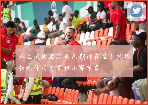 加兰谈快船新角色期待在场上发挥教练作用与掌控比赛节奏