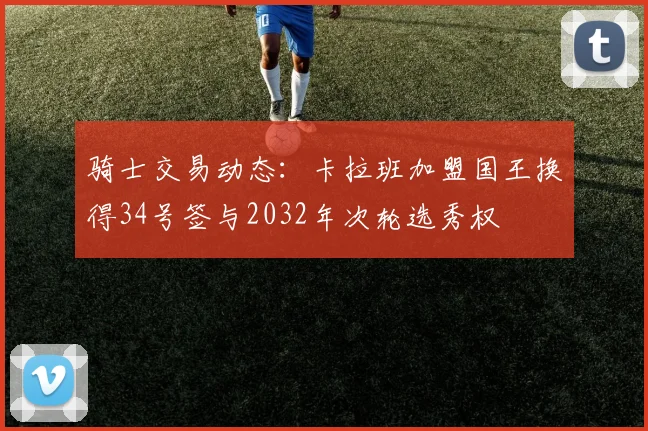 骑士交易动态：卡拉班加盟国王换得34号签与2032年次轮选秀权