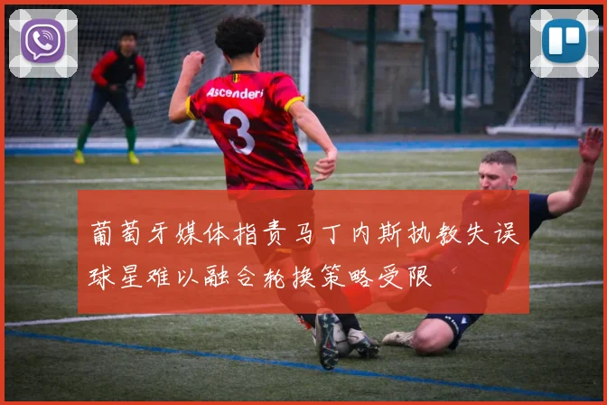 葡萄牙媒体指责马丁内斯执教失误球星难以融合轮换策略受限