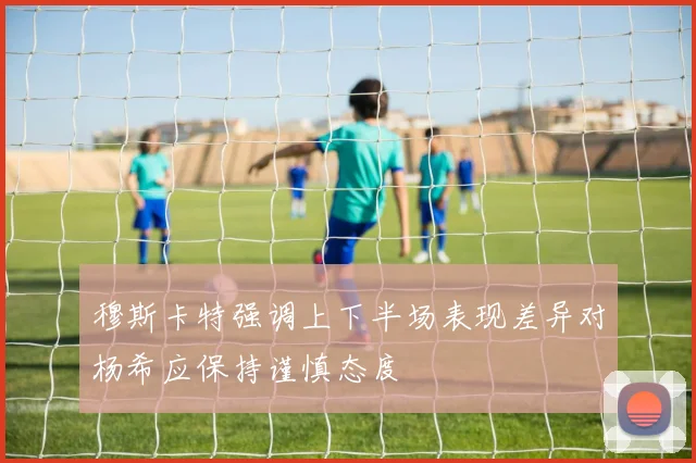 穆斯卡特强调上下半场表现差异对杨希应保持谨慎态度