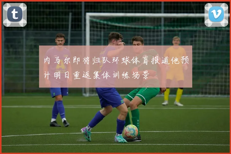内马尔即将归队环球体育报道他预计明日重返集体训练场景