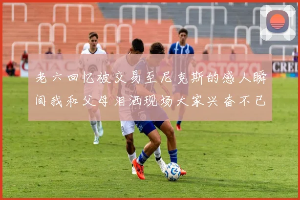 老六回忆被交易至尼克斯的感人瞬间我和父母泪洒现场大家兴奋不已