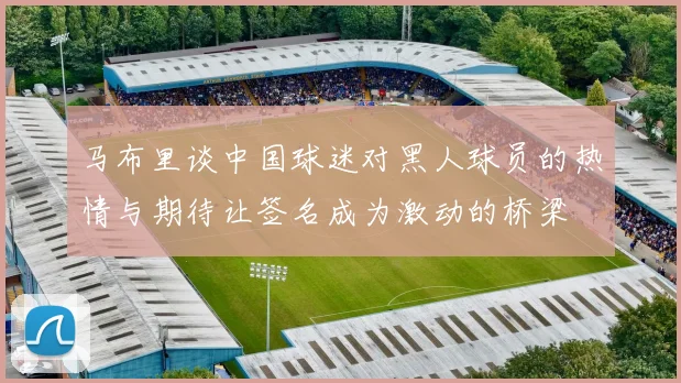 马布里谈中国球迷对黑人球员的热情与期待让签名成为激动的桥梁