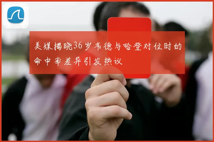 美媒揭晓36岁韦德与哈登对位时的命中率差异引发热议