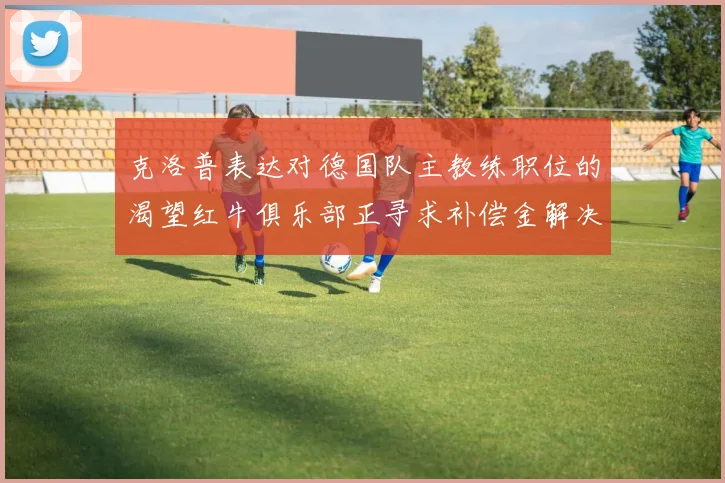克洛普表达对德国队主教练职位的渴望红牛俱乐部正寻求补偿金解决方案